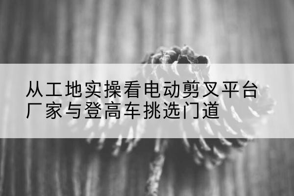 盐津电动剪叉升降平台厂家-从工地实操看电动剪叉平台厂家与登高车挑选门道