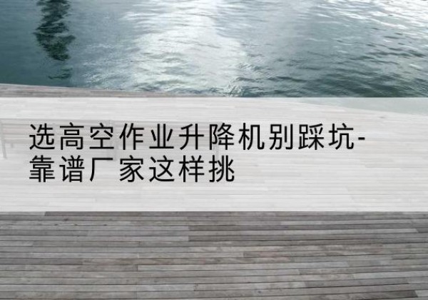 盐津剪叉式升降机厂家-选高空作业升降机别踩坑-靠谱厂家这样挑
