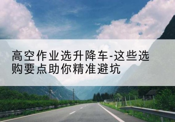 盐津升降车厂家-高空作业选升降车-这些选购要点助你*避坑