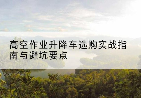 盐津升降车怎么选-高空作业升降车选购实战指南与避坑要点