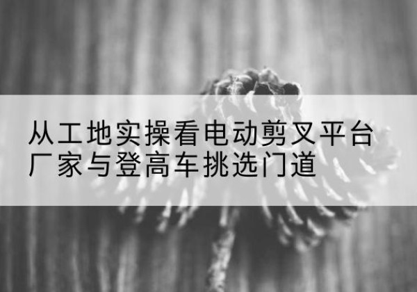 盐津电动剪叉升降平台厂家-从工地实操看电动剪叉平台厂家与登高车挑选门道